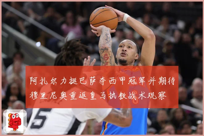 阿扎尔力挺巴萨夺西甲冠军并期待穆里尼奥重返皇马执教战术观察