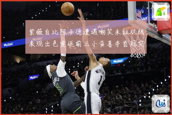 紫薇自比阿卡德遭遇嘲笑米拉双线表现出色重返前三小黄喜夺首冠突成长观察