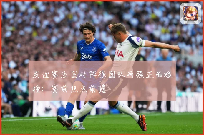 友谊赛法国对阵德国队两强正面碰撞：赛前焦点前瞻