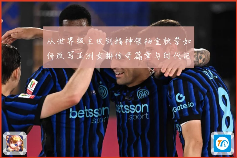 从世界级主攻到精神领袖金软景如何改写亚洲女排传奇篇章与时代记成长观察