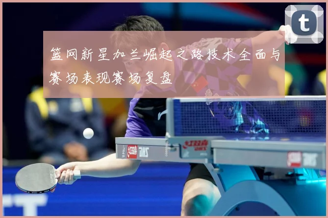 篮网新星加兰崛起之路技术全面与赛场表现赛场复盘