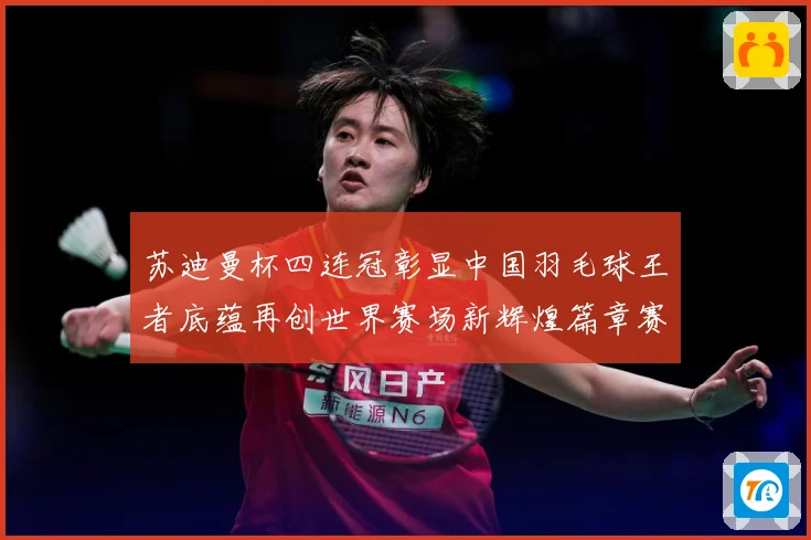 苏迪曼杯四连冠彰显中国羽毛球王者底蕴再创世界赛场新辉煌篇章赛场观察