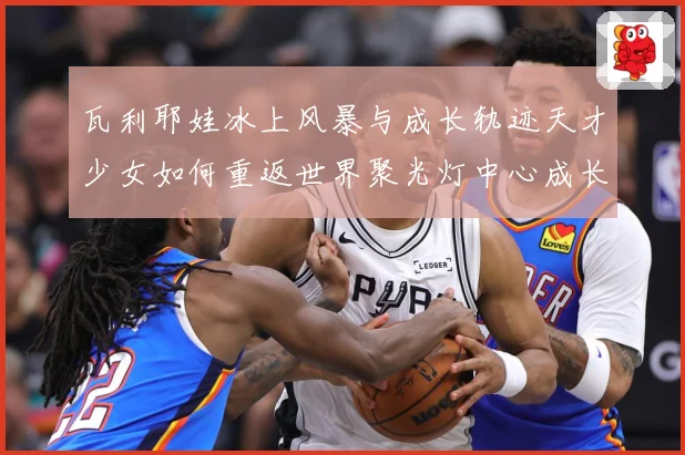 瓦利耶娃冰上风暴与成长轨迹天才少女如何重返世界聚光灯中心成长观察