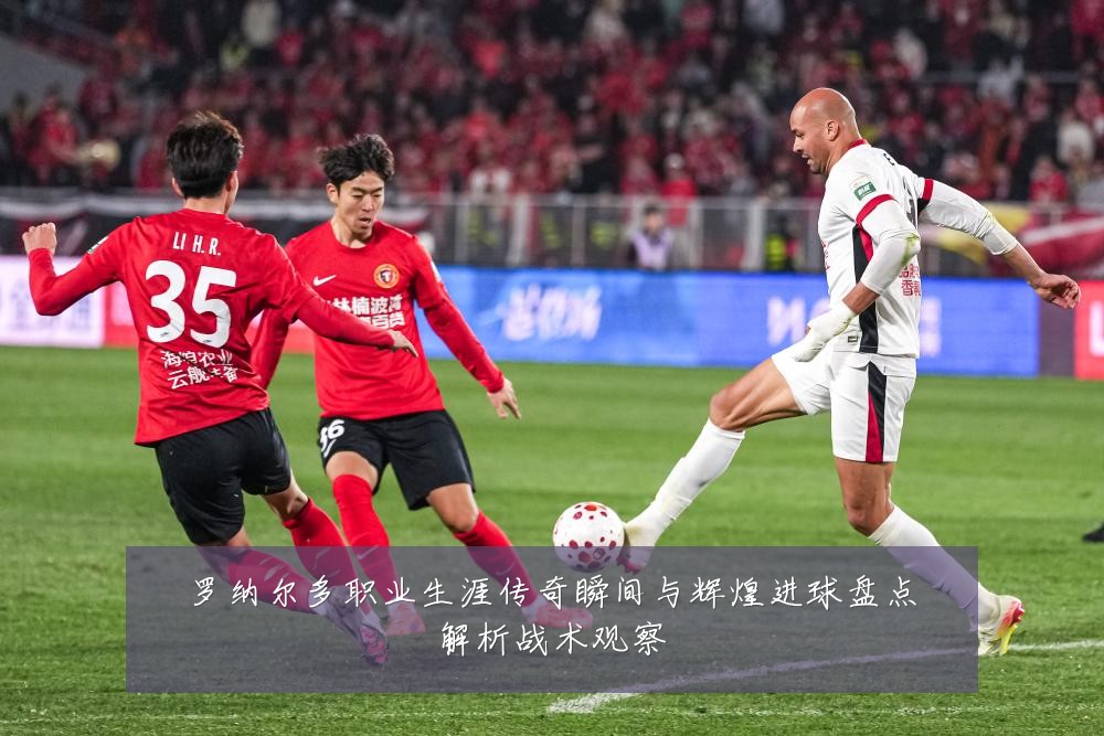 罗纳尔多职业生涯传奇瞬间与辉煌进球盘点解析战术观察