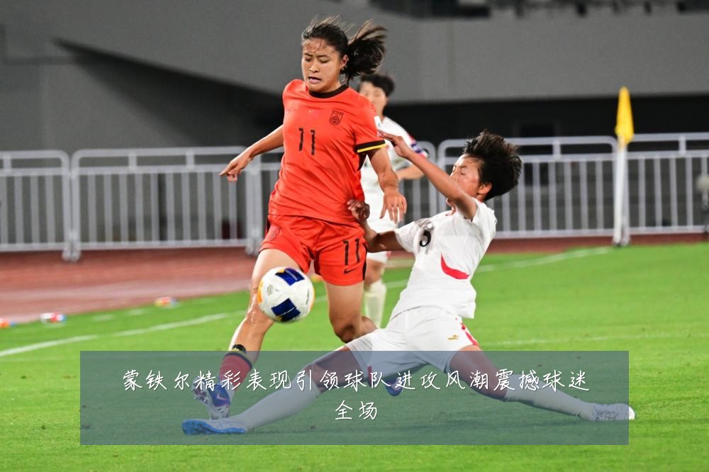 蒙铁尔精彩表现引领球队进攻风潮震撼球迷全场
