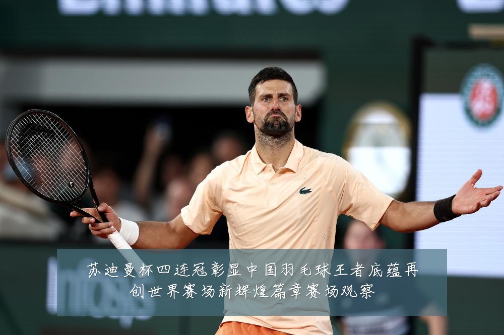 苏迪曼杯四连冠彰显中国羽毛球王者底蕴再创世界赛场新辉煌篇章赛场观察
