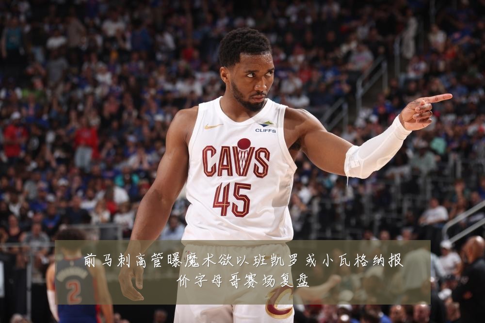 前马刺高管曝魔术欲以班凯罗或小瓦格纳报价字母哥赛场复盘